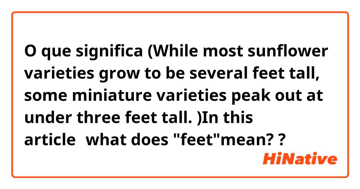 O que significa (While most sunflower varieties grow to be several feet tall, some miniature varieties peak out at under three feet tall. )In this article，what does "feet"mean? ?