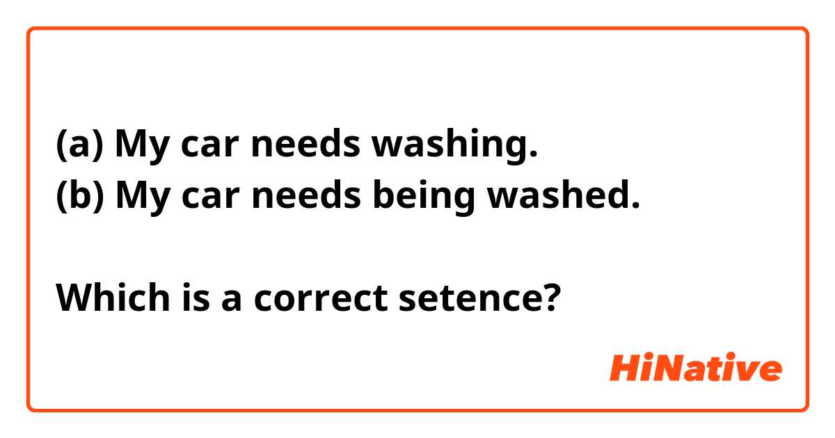 (a) My car needs washing.
(b) My car needs being washed.

Which is a correct setence?
