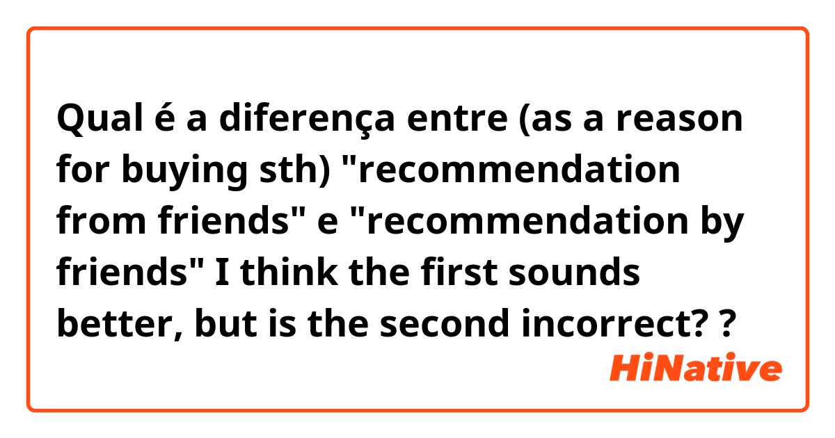 Qual é a diferença entre (as a reason for buying sth) "recommendation from friends" e "recommendation by friends" I think the first sounds better, but is the second incorrect? ?