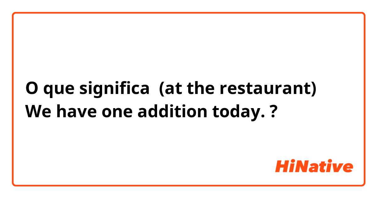 O que significa (at the restaurant)
We have one addition today.?