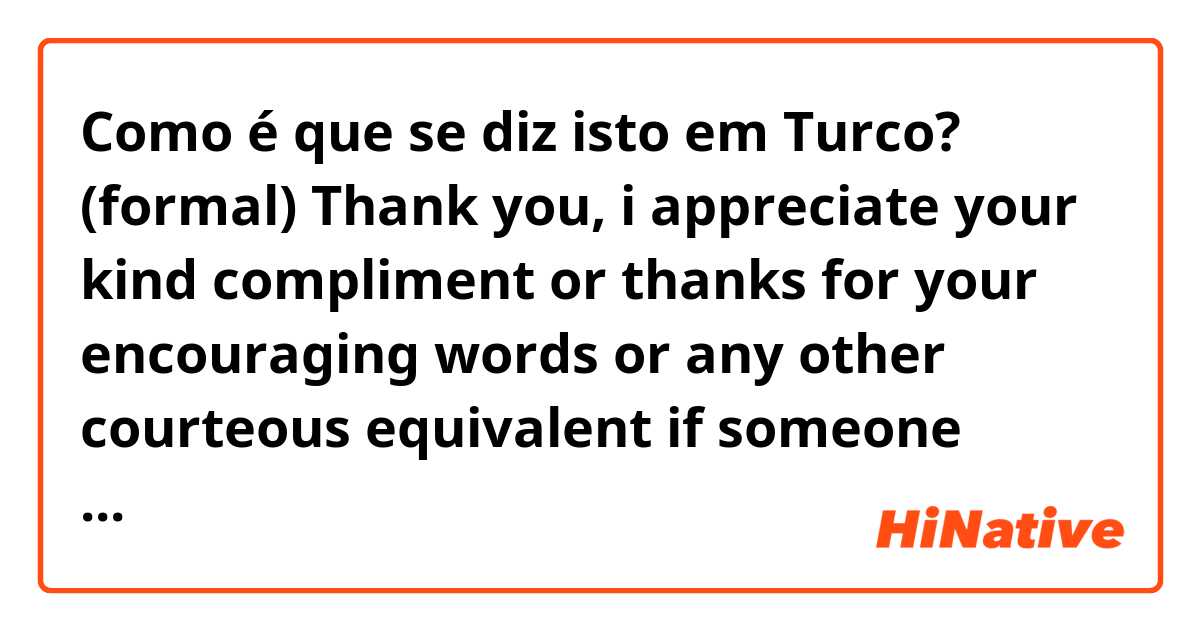 Como é que se diz isto em Turco? (formal) Thank you, i appreciate your kind compliment or thanks for your encouraging words or any other courteous equivalent if someone (boss, co-worker) complimented me on my work for eg.