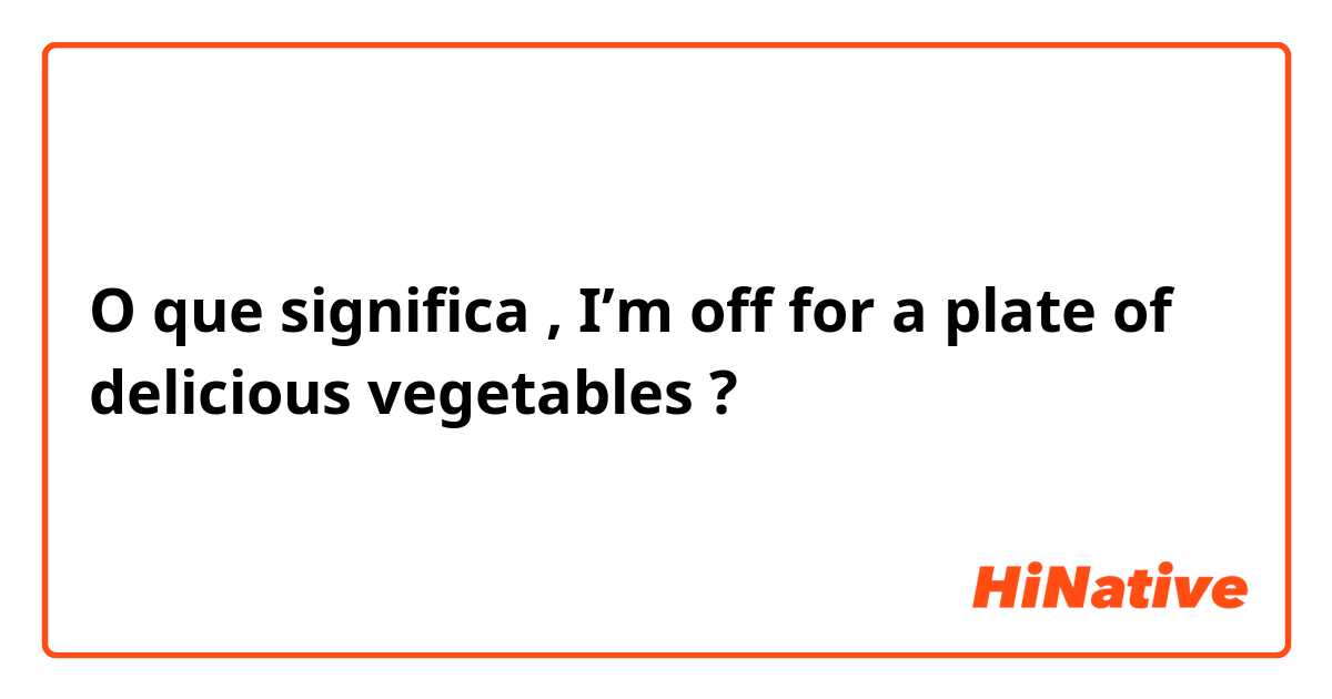 O que significa , I’m off for a plate of delicious vegetables?