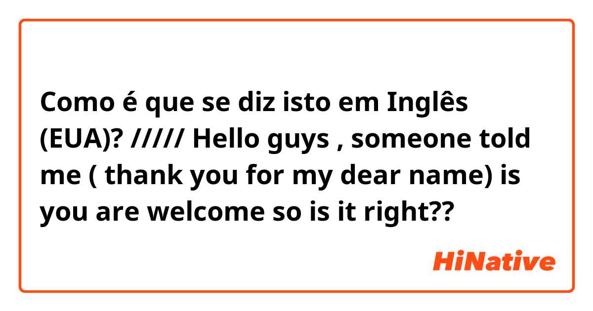 Como é que se diz isto em Inglês (EUA)? ///// Hello guys , someone told me ( thank you for my dear name) is you are welcome so is it right??