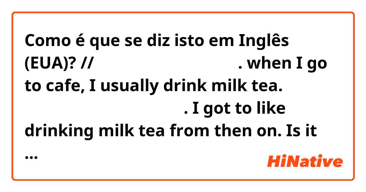 Como é que se diz isto em Inglês (EUA)? // 

나는 카페가면 밀크티를 마신다. 
when I go to cafe, I usually drink milk tea.

나는 그때부터 밀크티를 좋아하게 되었다.
I got to like drinking milk tea from then on.

Is it natural?

//