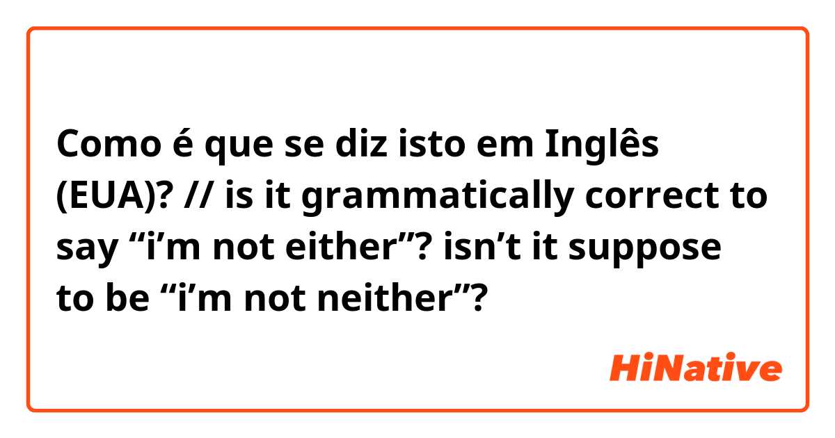 Como é que se diz isto em Inglês (EUA)? // is it grammatically correct to say “i’m not either”? isn’t it suppose to be “i’m not neither”?