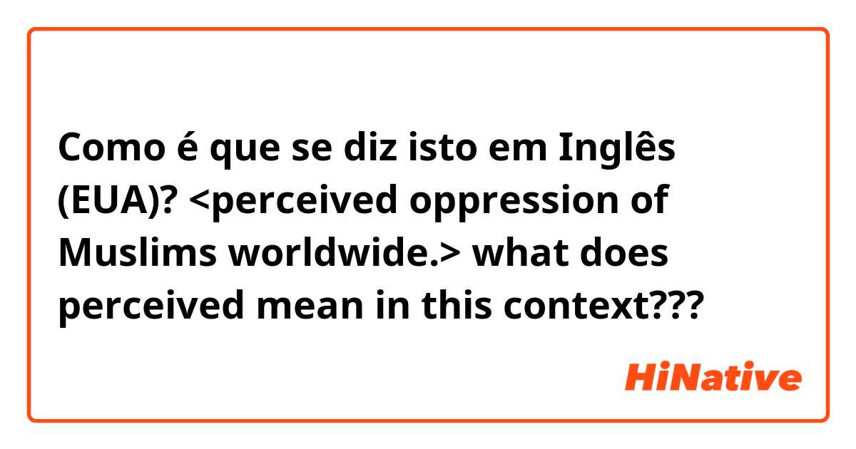 Como é que se diz isto em Inglês (EUA)? <perceived oppression of Muslims worldwide.> what does perceived mean in this context???