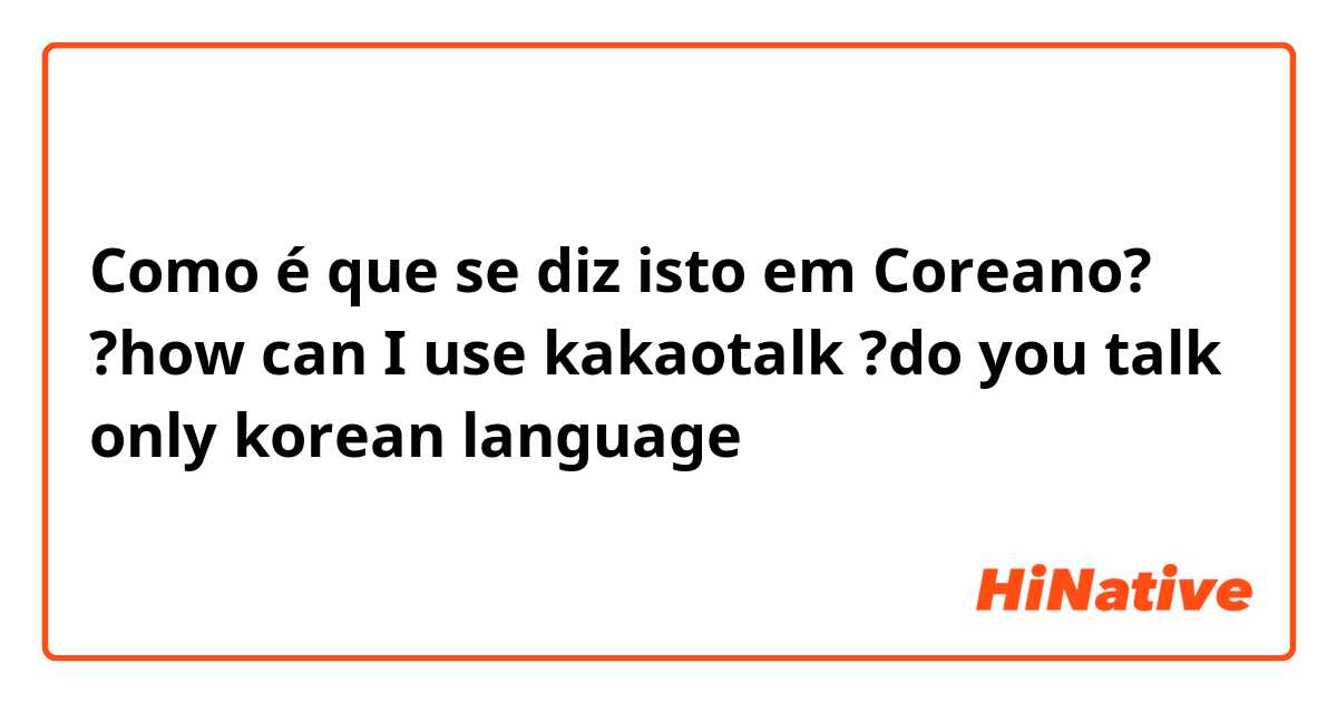 Como é que se diz isto em Coreano? ?how can I use kakaotalk 

?do you talk only korean language 