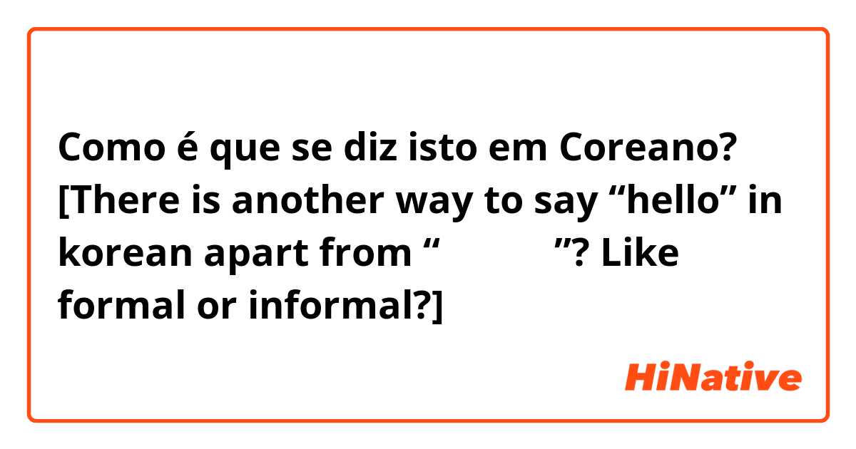 Como é que se diz isto em Coreano? [There is another way to say “hello” in korean apart from “안녕하세요”? Like formal or informal?]