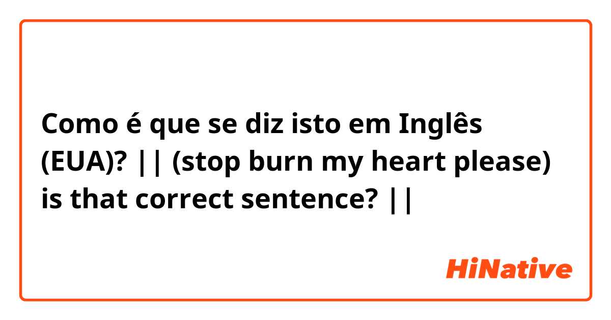 Como é que se diz isto em Inglês (EUA)? || (stop burn my heart please) is that correct sentence? ||