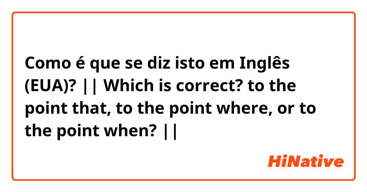 Como é que se diz isto em Inglês (EUA)? || Which is correct? to the point that, to the point where, or to the point when? ||