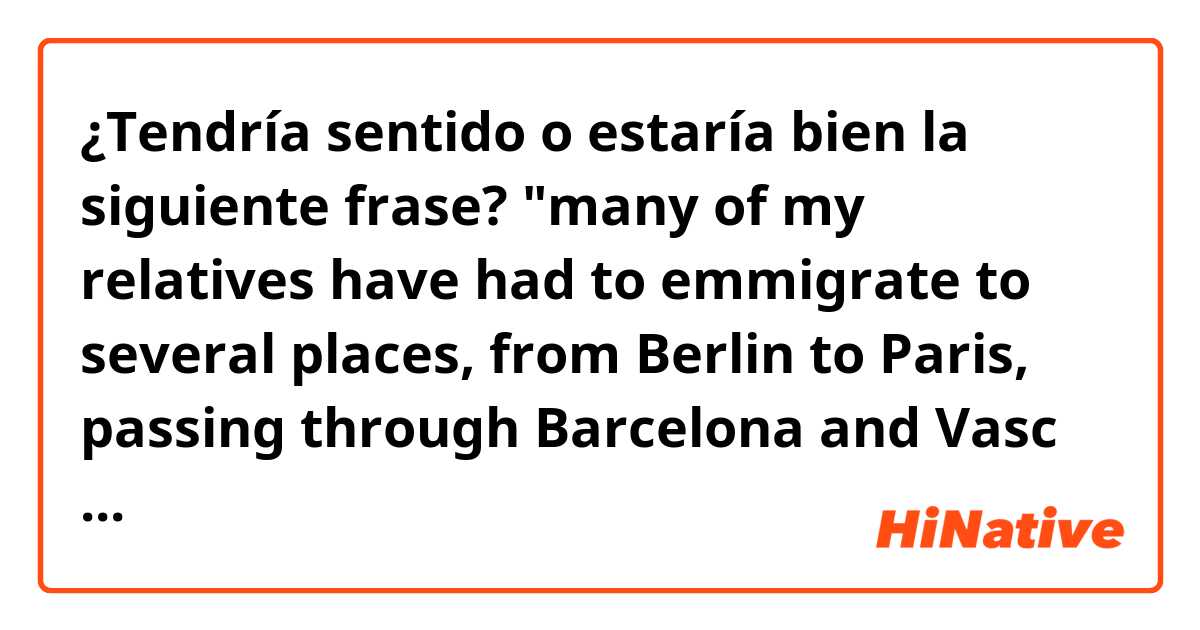 ¿Tendría sentido o estaría bien la siguiente frase?
"many of my relatives have had to emmigrate to several places, from Berlin to Paris, passing through Barcelona and Vasc country"
Thank you in advance for your answers