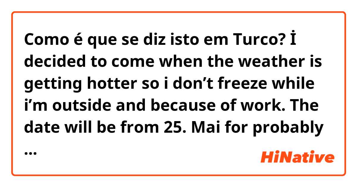 Como é que se diz isto em Turco? İ decided to come when the weather is getting hotter so i don’t freeze while i’m outside and because of work. The date will be from 25. Mai for probably 3 weeks and we stay at divan hotel or at a friends house if it is available. 