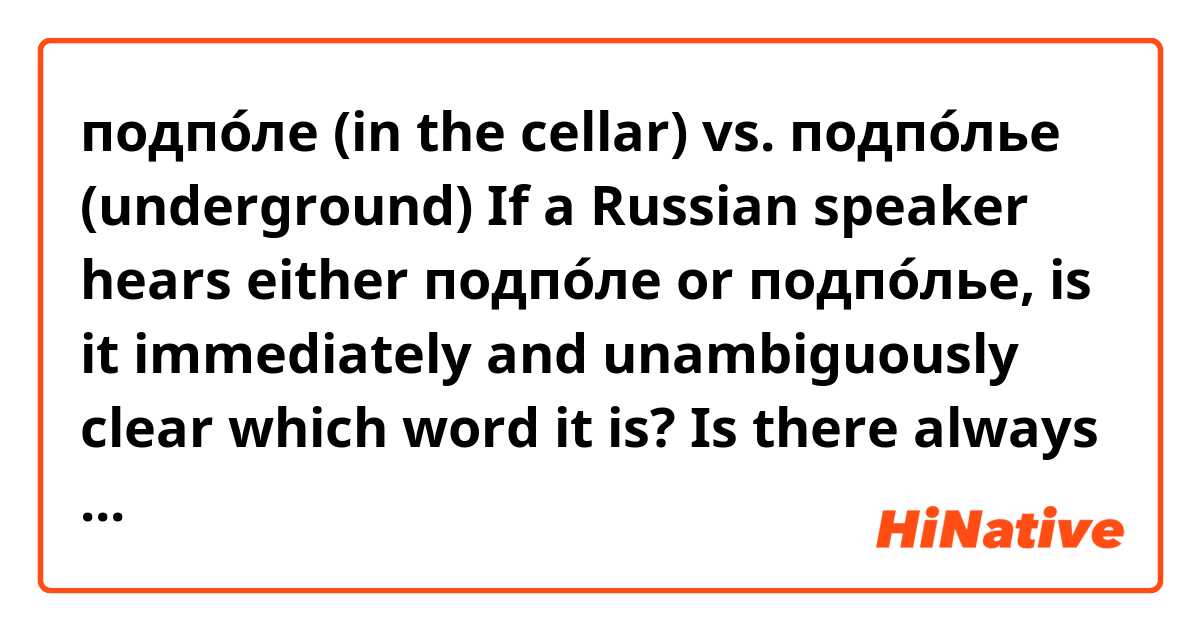 подпо́ле (in the cellar) vs. подпо́лье (underground)
If a Russian speaker hears either подпо́ле or подпо́лье, is it immediately and unambiguously clear which word it is? Is there always a clear difference in the way the two words are pronounced, both when spoken in isolation and when spoken in the context of a sentence?