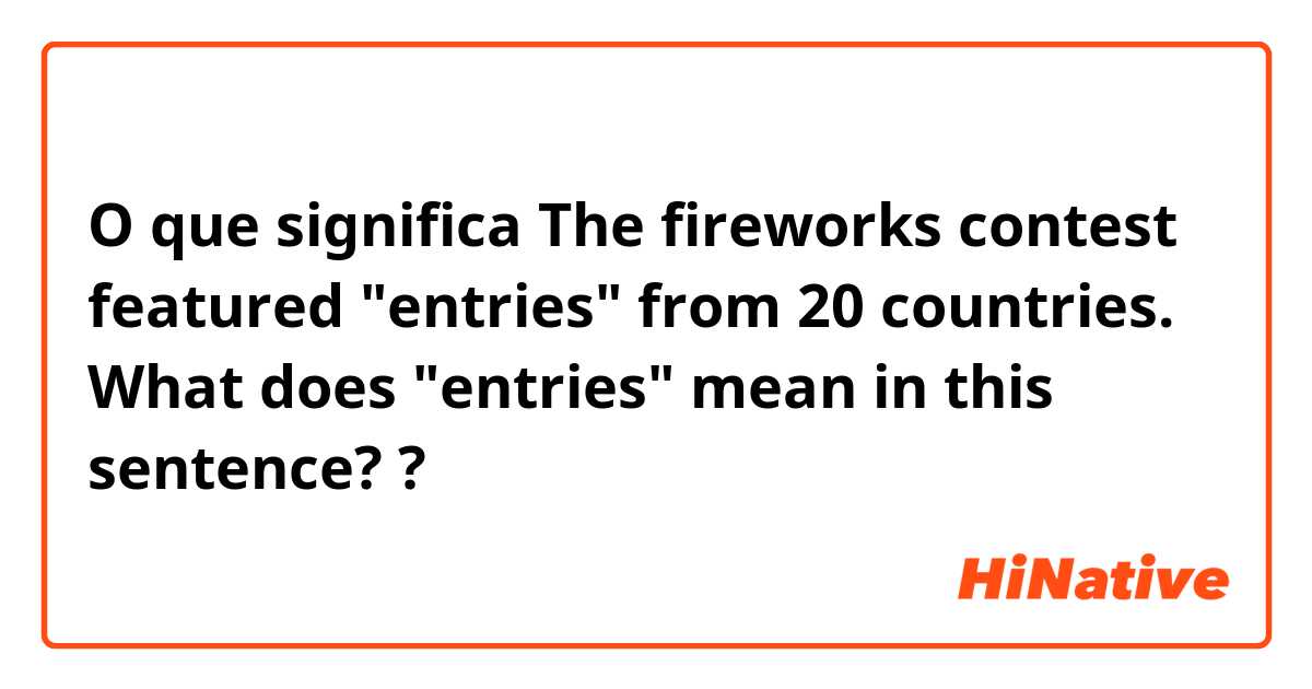 O que significa ​​The fireworks contest featured "entries" from 20 countries.   What does "entries" mean in this sentence??