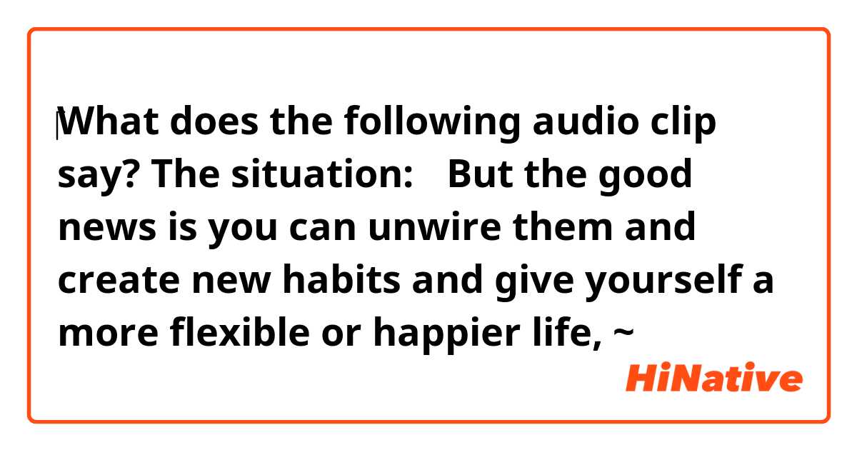  ‎‎‎What does the following audio clip say?
The situation:
「But the good news is you can unwire them and create new habits and give yourself a more flexible or happier life, ~」