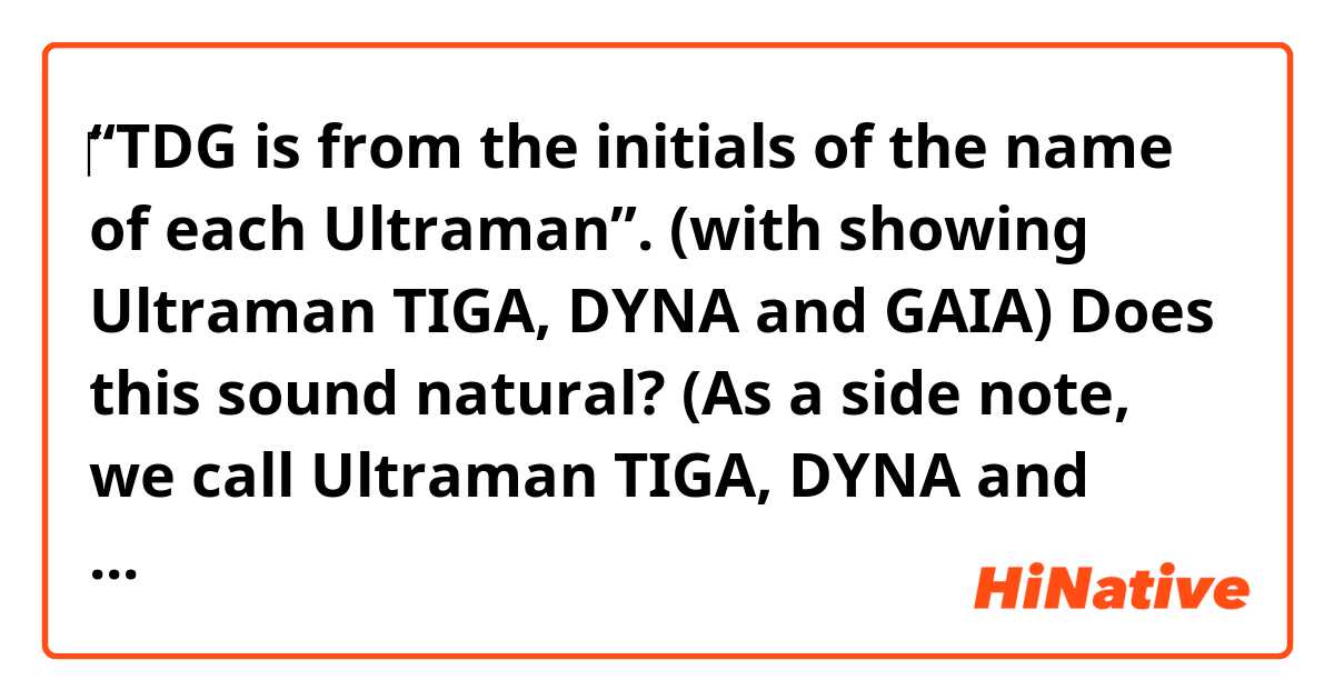 ‎‎“TDG is from the initials of the name of each Ultraman”.
(with showing Ultraman TIGA, DYNA and GAIA)

Does this sound natural?

(As a side note, we call Ultraman TIGA, DYNA and GAIA “TDG” altogether.)