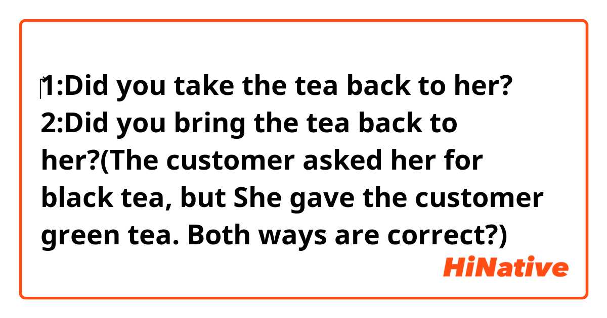 ‎‎1:Did you take the tea back to her?
2:Did you bring the tea back to her?(The customer asked her for black tea, but She gave the customer  green tea. Both ways are correct?)