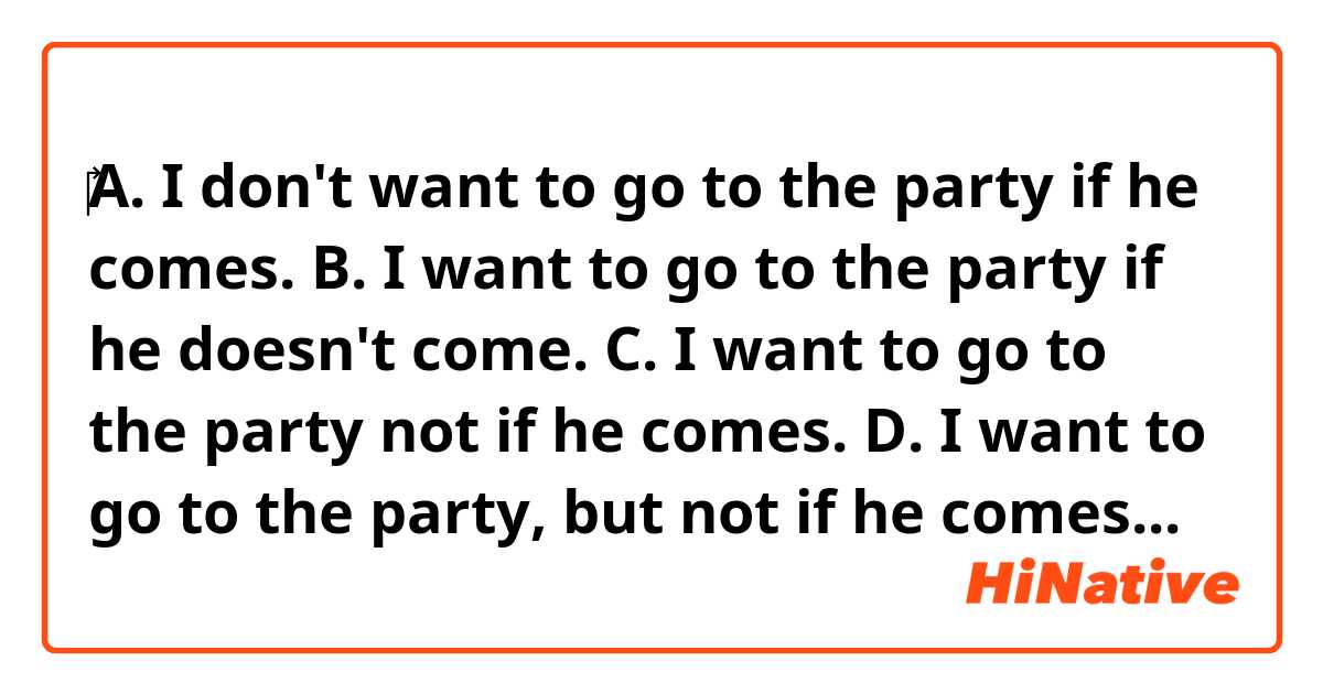 ‎‎A. I don't want to go to the party if he comes.
B. I want to go to the party if he doesn't come.
C. I want to go to the party not if he comes.
D. I want to go to the party, but not if he comes.

Are sentences A,B,C,D all correct English?
