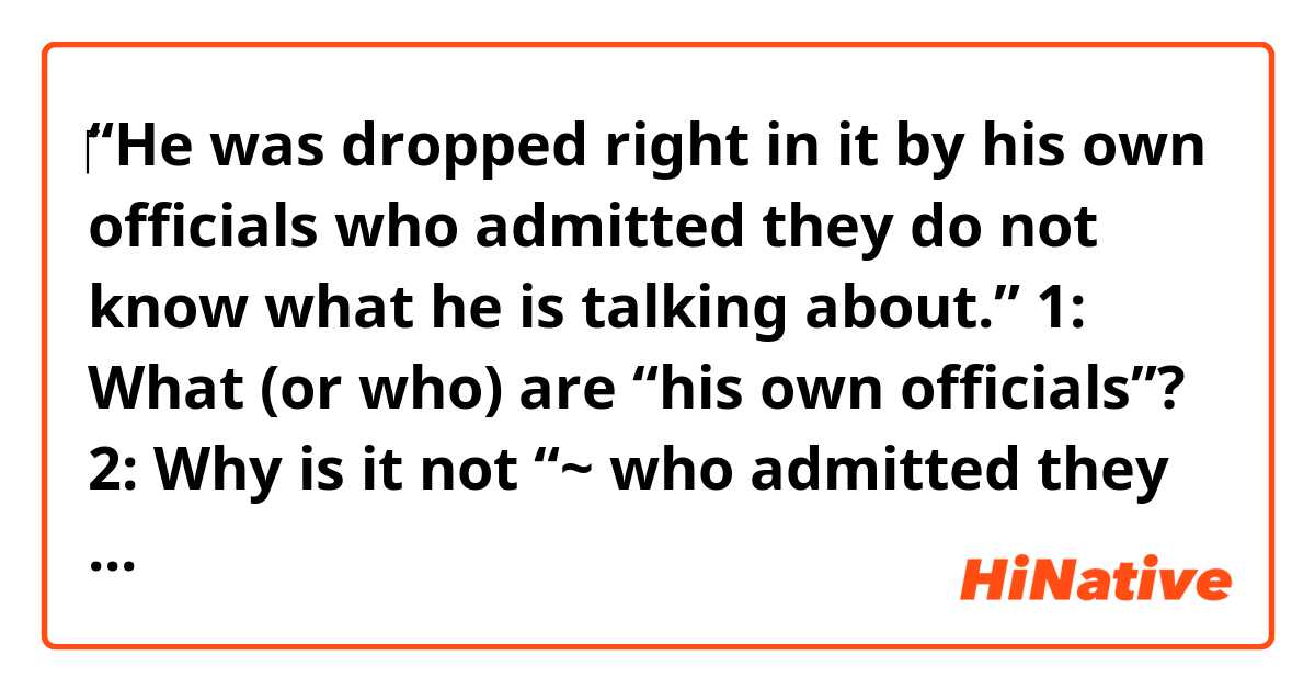 ‎“He was dropped right in it by his own officials who admitted they do not know what he is talking about.”

1: What (or who) are “his own officials”?

2: Why is it not “~ who admitted they didn’t know what he was talking about” or “~ who admitted they don’t know what he was talking about”?