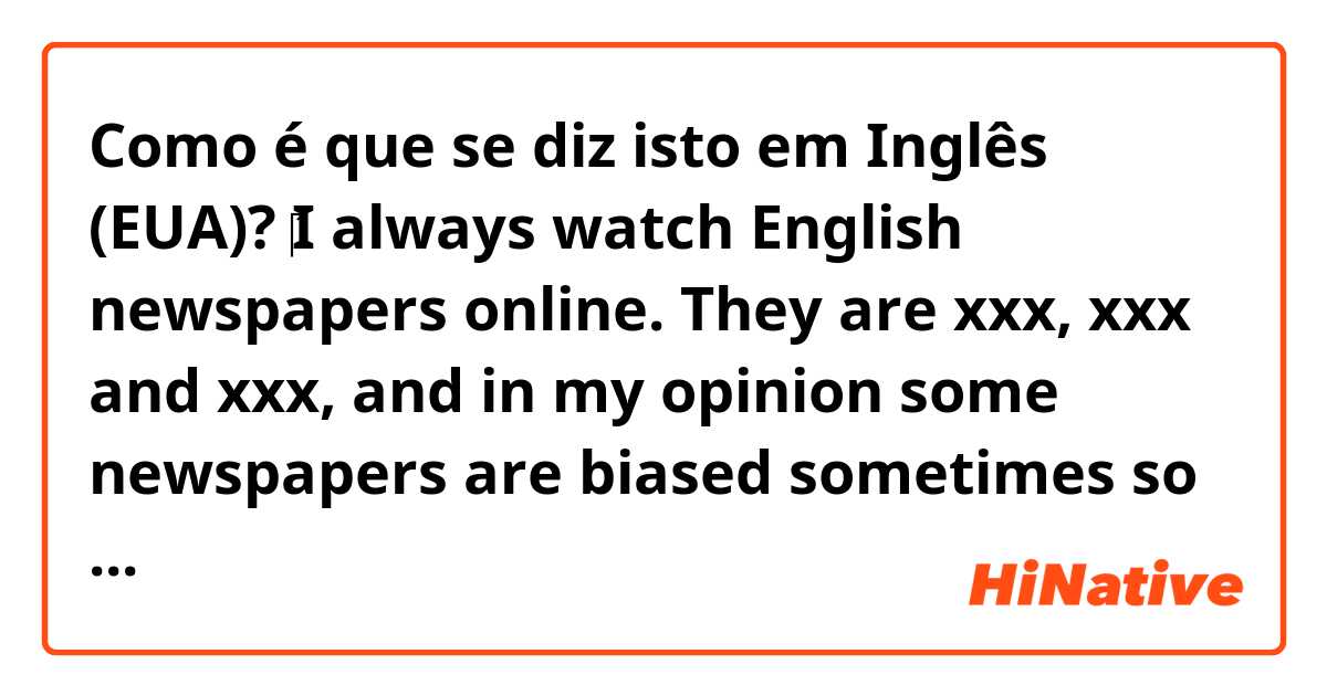 Como é que se diz isto em Inglês (EUA)? ‎I always watch English newspapers online. They are xxx, xxx and xxx, and in my opinion some newspapers are biased sometimes so I would rather read more different angles of news. 