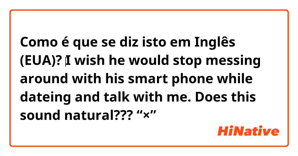 Como é que se diz isto em Inglês (EUA)? ‎I wish he would stop messing around with his smart phone while dateing and talk with me.    Does this sound natural???       🙅“×”→