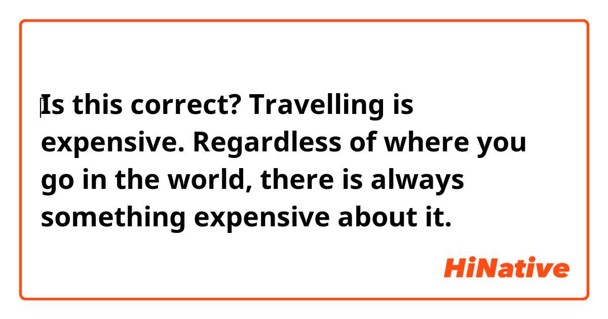 ‎Is this correct? 

Travelling is expensive. Regardless of where you go in the world, there is always something expensive about it. 