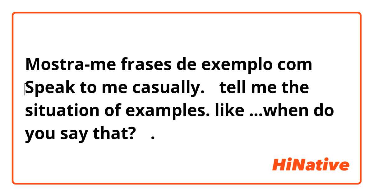 Mostra-me frases de exemplo com ‎Speak to me casually.  （tell me the situation of examples. like ...when do you say that?）.