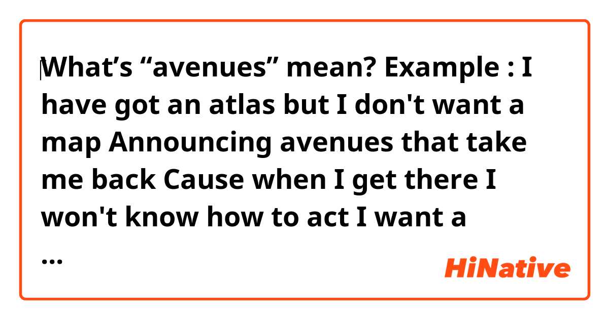 ‎What’s “avenues” mean?

Example : 

I have got an atlas but I don't want a map 
Announcing avenues that take me back 
Cause when I get there I won't know how to act 
I want a woman who can answer that 

It’s a song lyrics titled Come on Back from the band called Isadora