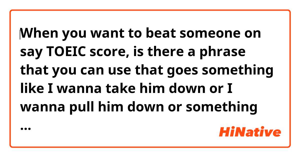 ‎When you want to beat someone on say TOEIC score, is there a phrase that you can use that goes something like I wanna take him down or I wanna pull him down or something like that?