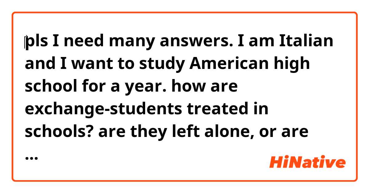 ‎pls I need many answers.
I am Italian and I want to study American high school for a year.  how are exchange-students treated in schools?  are they left alone, or are people interested in them?  is there anyone who teases them for not knowing the words?