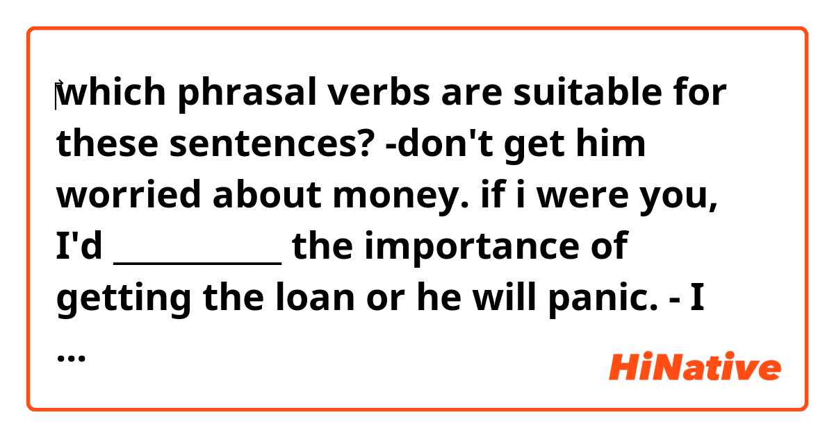 ‎which phrasal verbs are suitable for these sentences? 
-don't get him worried about money. if i were you, I'd ___________ the importance of getting the loan or he will panic.
- I have splitting headache and I certainly don't ___________ to going to watch a concert. 
P.S only using these verbs to make phrasal verbs ( back- cahange- feel- hold- do - look- play- set - throw - knock)   