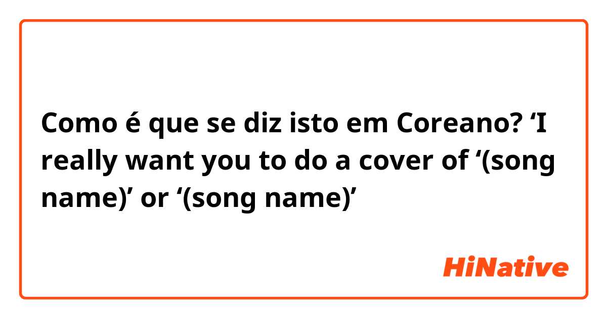 Como é que se diz isto em Coreano? ‘I really want you to do a cover of ‘(song name)’ or ‘(song name)’
