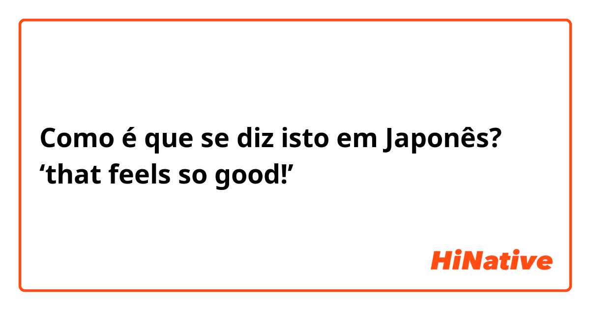 Como é que se diz isto em Japonês? ‘that feels so good!’