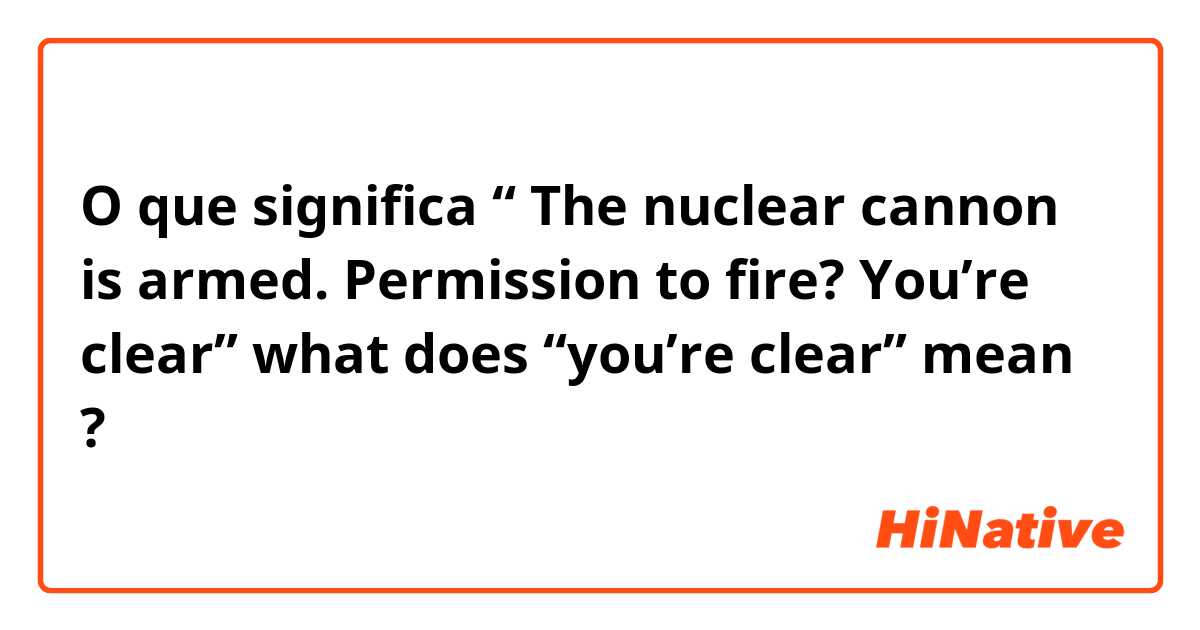 O que significa “ The nuclear cannon is armed. Permission to fire? You’re clear” what does “you’re clear” mean?