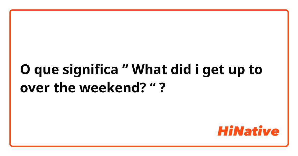 O que significa “ What did i get up to over the weekend? “?