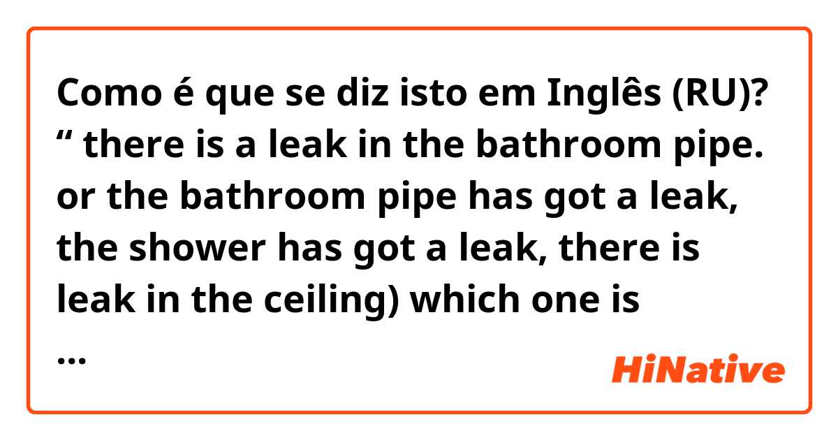 Como é que se diz isto em Inglês (RU)? “ there is a leak in the bathroom pipe. or the bathroom pipe has got a leak, the shower has got a leak, there is leak in the ceiling) which one is correct? 
