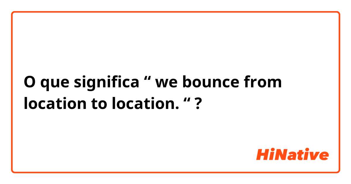 O que significa “ we bounce from location to location. “?