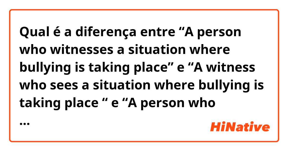Qual é a diferença entre “A person who witnesses a situation where bullying is taking place” e “A witness who sees a situation where bullying is taking place “ e “A person who witness’s a situation where bullying takes place” ?