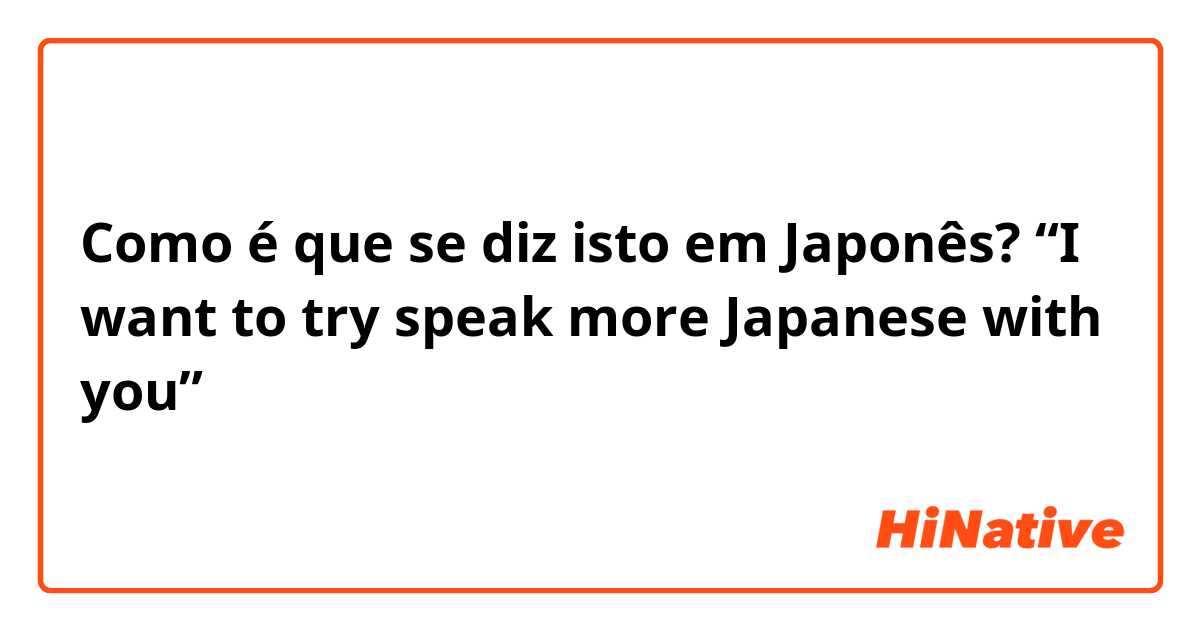 Como é que se diz isto em Japonês? “I want to try speak more Japanese with you”