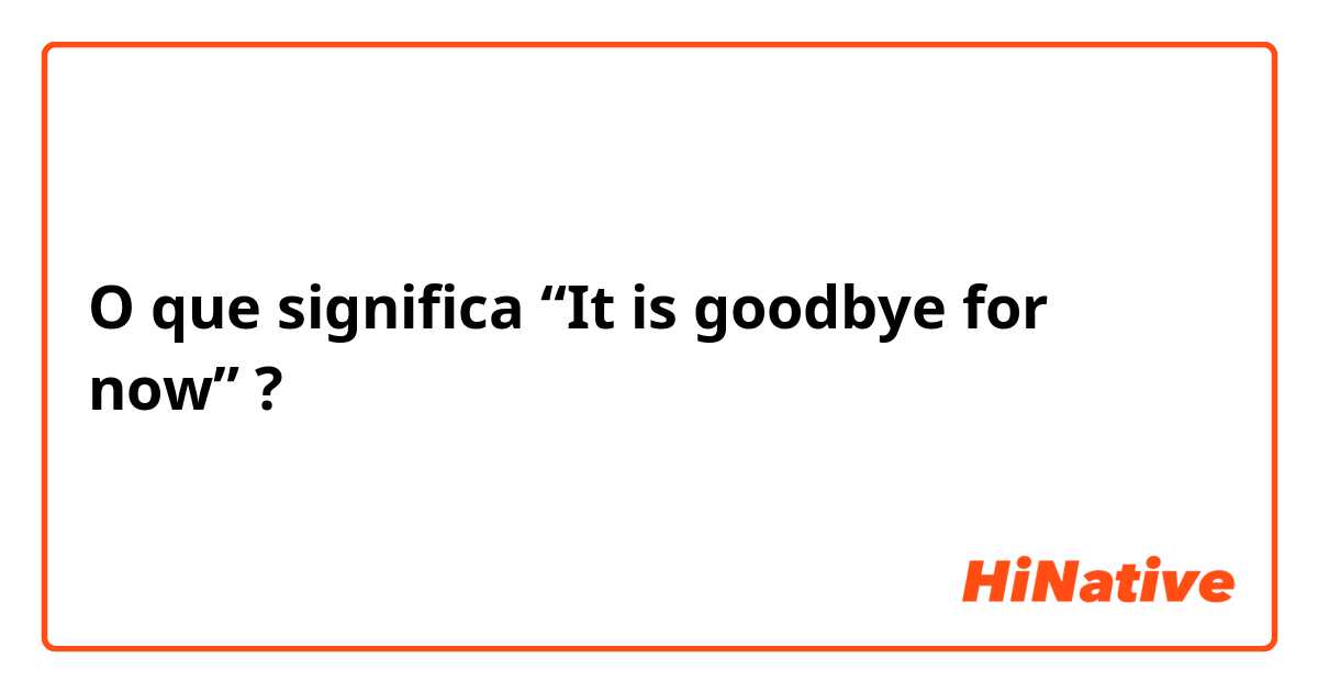 O que significa “It is goodbye for now”?