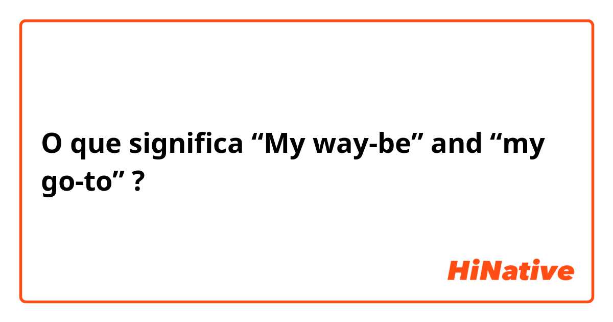 O que significa “My way-be” and “my go-to”?