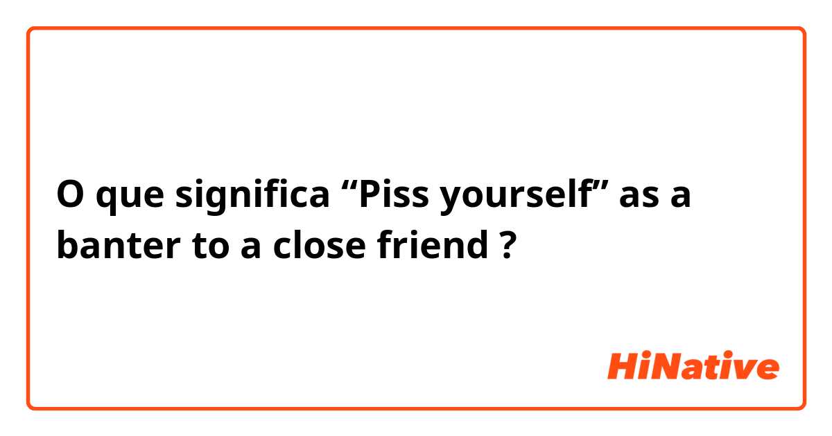 O que significa “Piss yourself” as a banter to a close friend ?