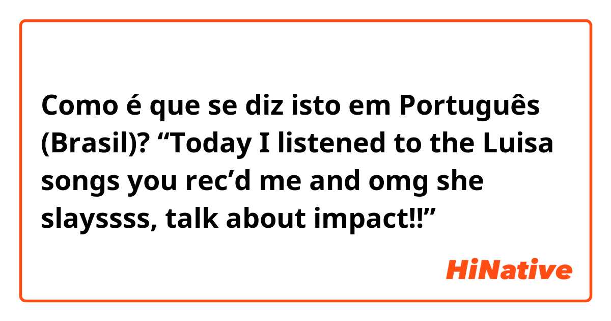 Como é que se diz isto em Português (Brasil)? “Today I listened to the Luisa songs you rec’d me and omg she slayssss, talk about impact!!”
