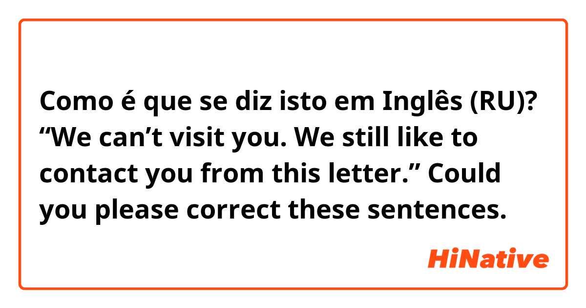 Como é que se diz isto em Inglês (RU)? “We can’t visit you. We still like to contact you from this letter.”

Could you please correct these sentences. 