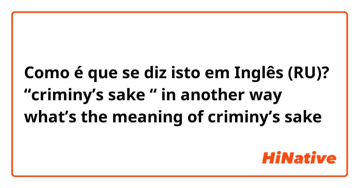 Como é que se diz isto em Inglês (RU)? “criminy’s sake “ in another way what’s the meaning of criminy’s sake