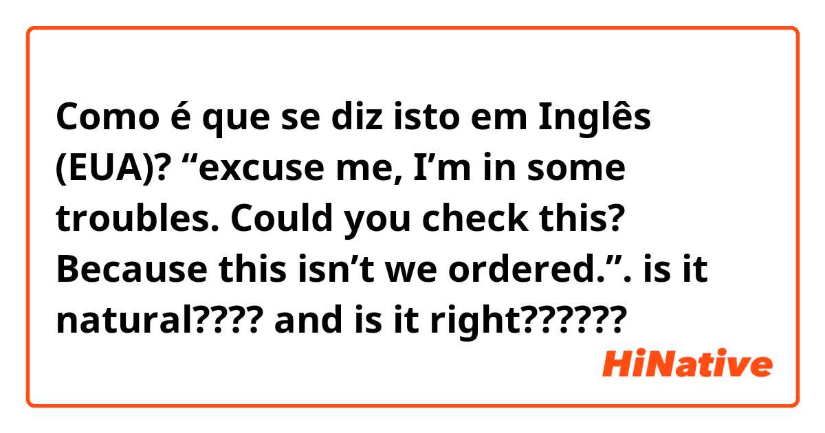 Como é que se diz isto em Inglês (EUA)? “excuse me, I’m in some troubles. Could you check this? Because this isn’t we ordered.”.  is it natural???? and is it right??????😭😭😭
