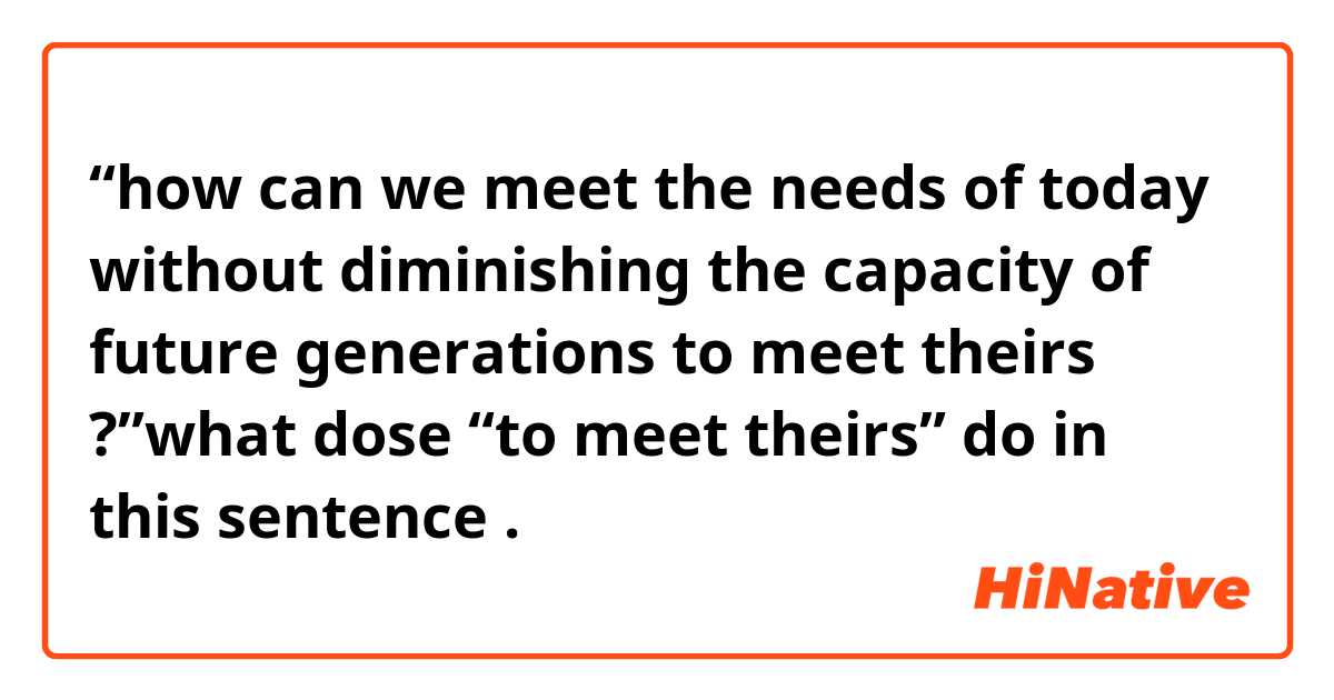 “how can we meet the needs of  today without diminishing the capacity of future generations to meet theirs ?”what dose  “to meet theirs” do  in this sentence .
