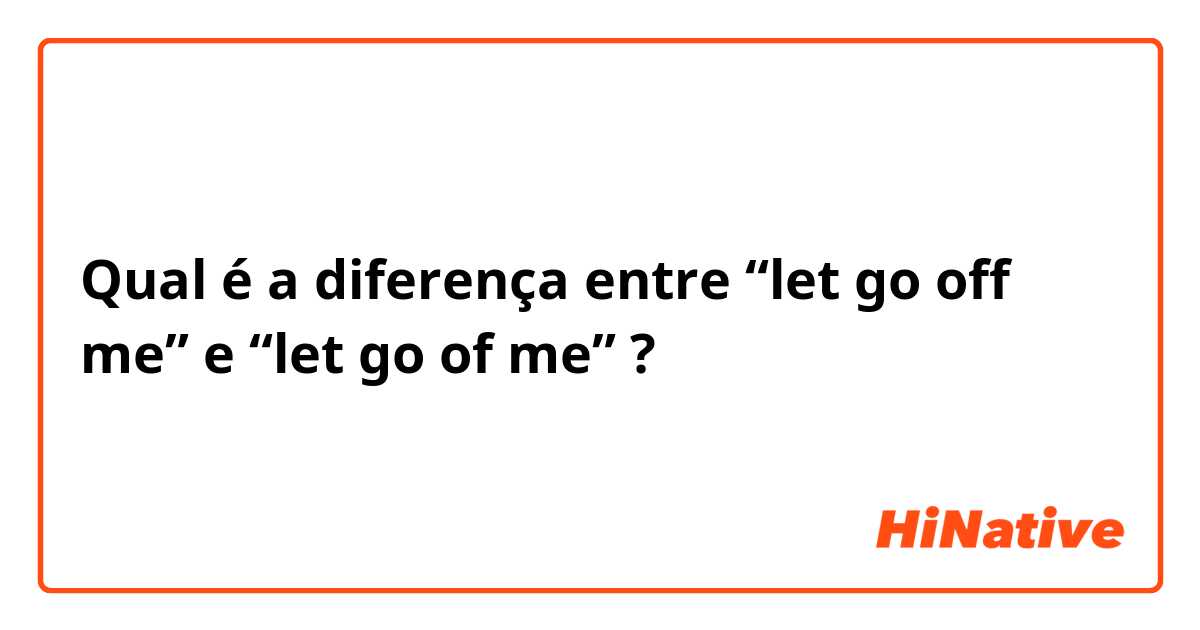 Qual é a diferença entre “let go off me” e “let go of me” ?