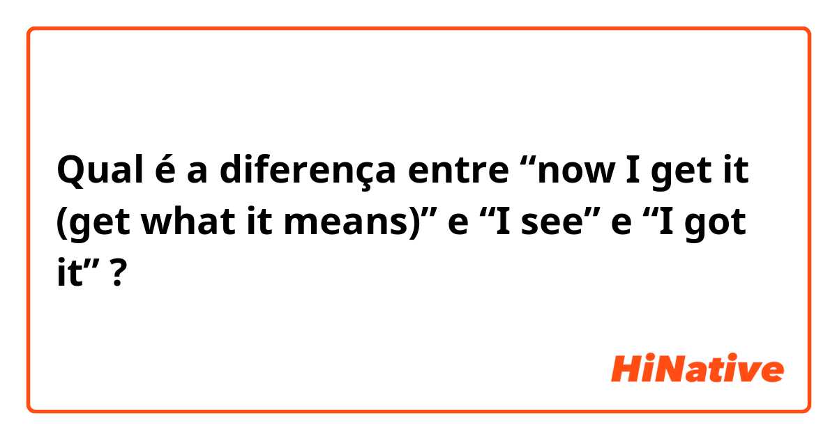 Qual é a diferença entre “now I get it (get what it means)” e “I see” e “I got it” ?