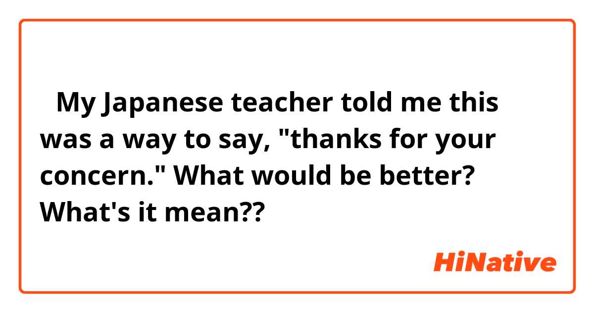 「My Japanese teacher told me this was a way to say, "thanks for your concern." What would be better?」

What's it mean??

